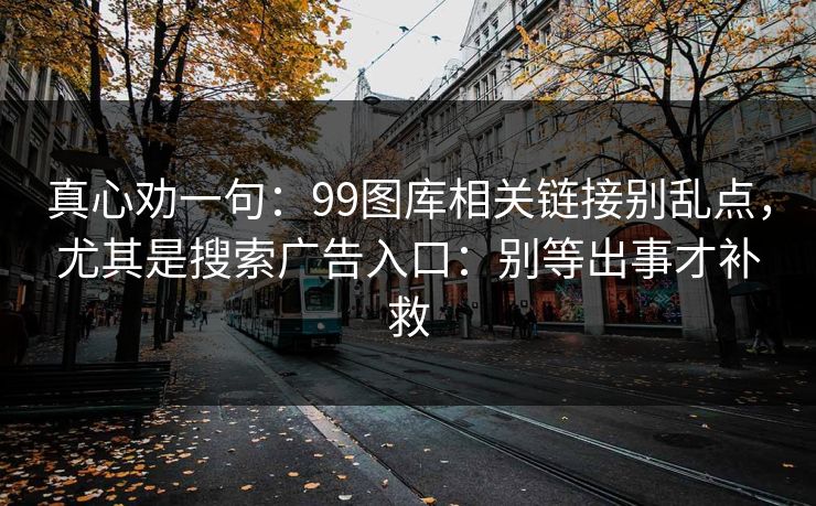 真心劝一句：99图库相关链接别乱点，尤其是搜索广告入口：别等出事才补救