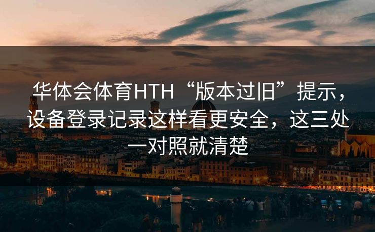 华体会体育HTH“版本过旧”提示，设备登录记录这样看更安全，这三处一对照就清楚