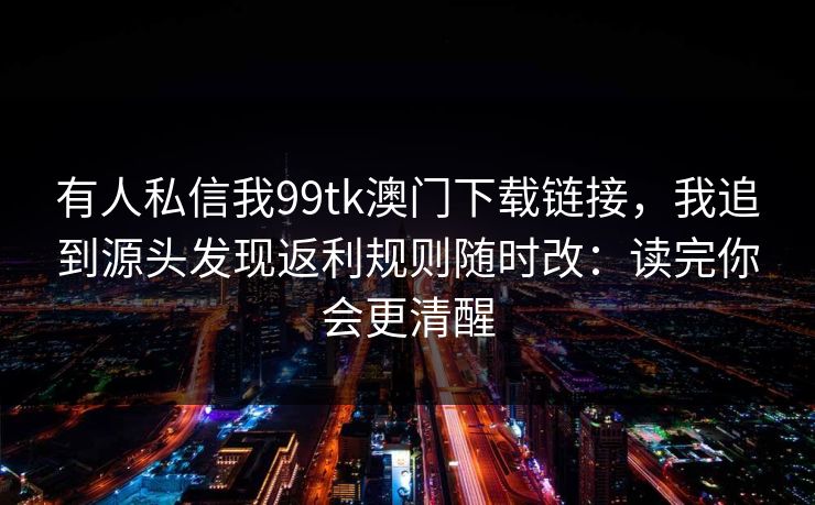 有人私信我99tk澳门下载链接，我追到源头发现返利规则随时改：读完你会更清醒