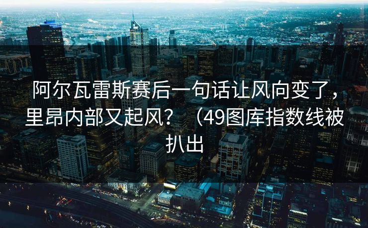 阿尔瓦雷斯赛后一句话让风向变了，里昂内部又起风？（49图库指数线被扒出