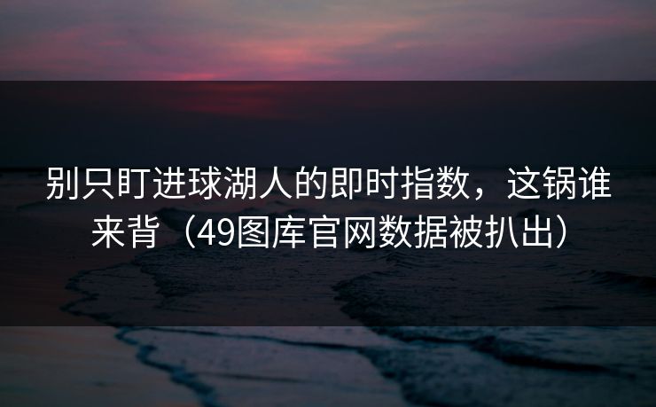 别只盯进球湖人的即时指数，这锅谁来背（49图库官网数据被扒出）