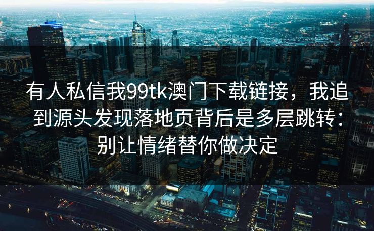 有人私信我99tk澳门下载链接，我追到源头发现落地页背后是多层跳转：别让情绪替你做决定