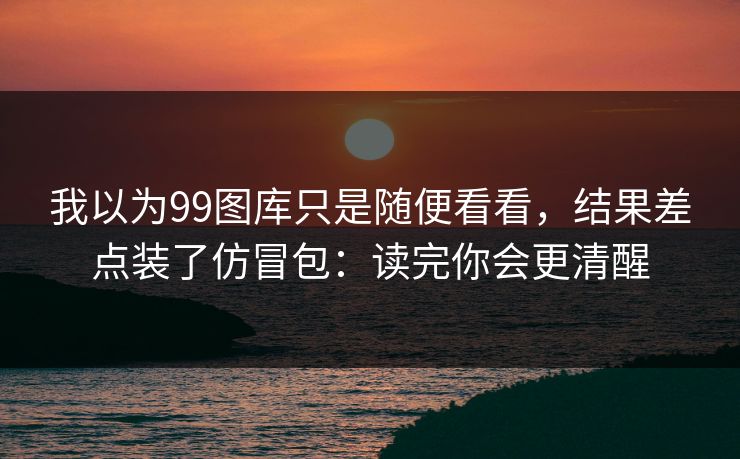 我以为99图库只是随便看看，结果差点装了仿冒包：读完你会更清醒