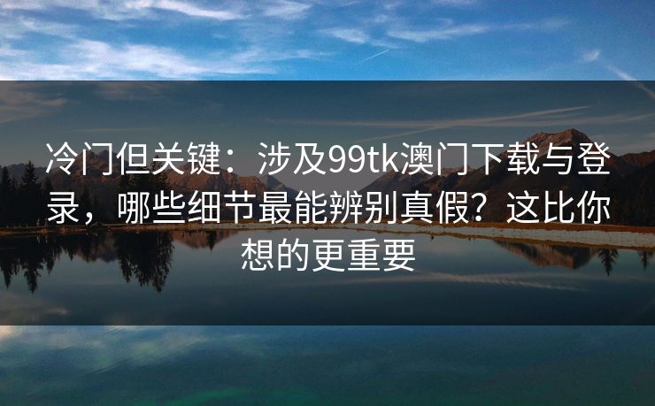冷门但关键：涉及99tk澳门下载与登录，哪些细节最能辨别真假？这比你想的更重要