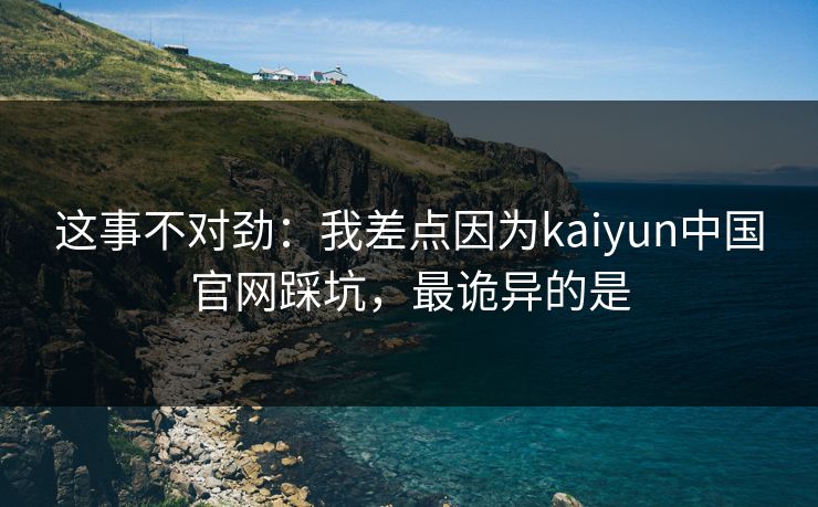 这事不对劲：我差点因为kaiyun中国官网踩坑，最诡异的是